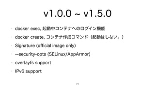 v1.0.0 v1.5.0
• docker exec: 起動中コンテナへのログイン機能
• docker create: コンテナ作成コマンド（起動はしない。）
• Signature (oﬃcial image only)
• --security-opts (SELinux/AppArmor)
• overlayfs support
• IPv6 support
77
 