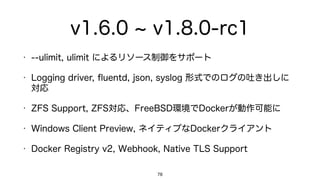v1.6.0 v1.8.0-rc1
• --ulimit: ulimit によるリソース制御をサポート
• Logging driver: ﬂuentd, json, syslog 形式でのログの吐き出しに
対応
• ZFS Support: ZFS対応、FreeBSD環境でDockerが動作可能に
• Windows Client Preview: ネイティブなDockerクライアント
• Docker Registry v2: Webhook, Native TLS Support
78
 