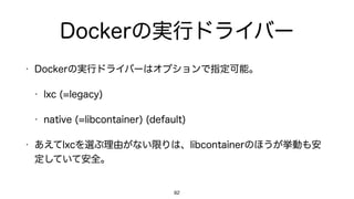 Dockerの実行ドライバー
• Dockerの実行ドライバーはオプションで指定可能。
• lxc (=legacy)
• native (=libcontainer) (default)
• あえてlxcを選ぶ理由がない限りは、libcontainerのほうが挙動も安
定していて安全。
82
 