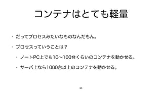 コンテナはとても軽量
• だってプロセスみたいなものなんだもん。
• プロセスっていうことは？
• ノートPC上でも10∼100台くらいのコンテナを動かせる。
• サーバ上なら1000台以上のコンテナを動かせる。
85
 