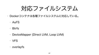対応ファイルシステム
• Dockerコンテナは各種ファイルシステムに対応している。
• AuFS
• Btrfs
• DeviceMapper (Direct LVM, Loop LVM)
• VFS
• overlayfs
87
 