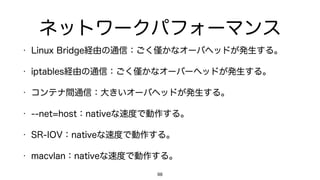 ネットワークパフォーマンス
• Linux Bridge経由の通信：ごく かなオーバヘッドが発生する。
• iptables経由の通信：ごく かなオーバーヘッドが発生する。
• コンテナ間通信：大きいオーバヘッドが発生する。
• --net=host：nativeな速度で動作する。
• SR-IOV：nativeな速度で動作する。
• macvlan：nativeな速度で動作する。
98
 
