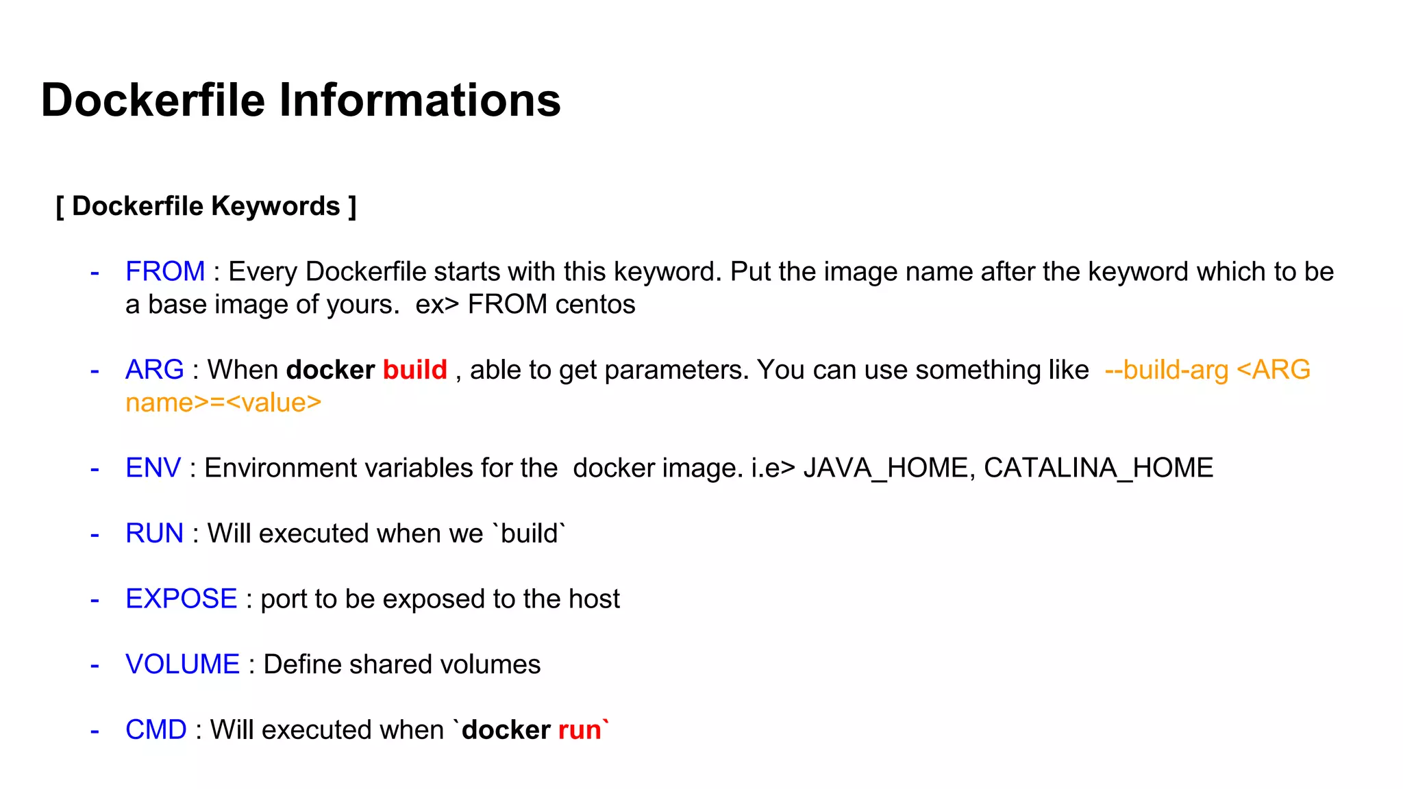 Dockerfile Informations
[ Dockerfile Keywords ]
- FROM : Every Dockerfile starts with this keyword. Put the image name after the keyword which to be
a base image of yours. ex> FROM centos
- ARG : When docker build , able to get parameters. You can use something like --build-arg <ARG
name>=<value>
- ENV : Environment variables for the docker image. i.e> JAVA_HOME, CATALINA_HOME
- RUN : Will executed when we `build`
- EXPOSE : port to be exposed to the host
- VOLUME : Define shared volumes
- CMD : Will executed when `docker run`
 