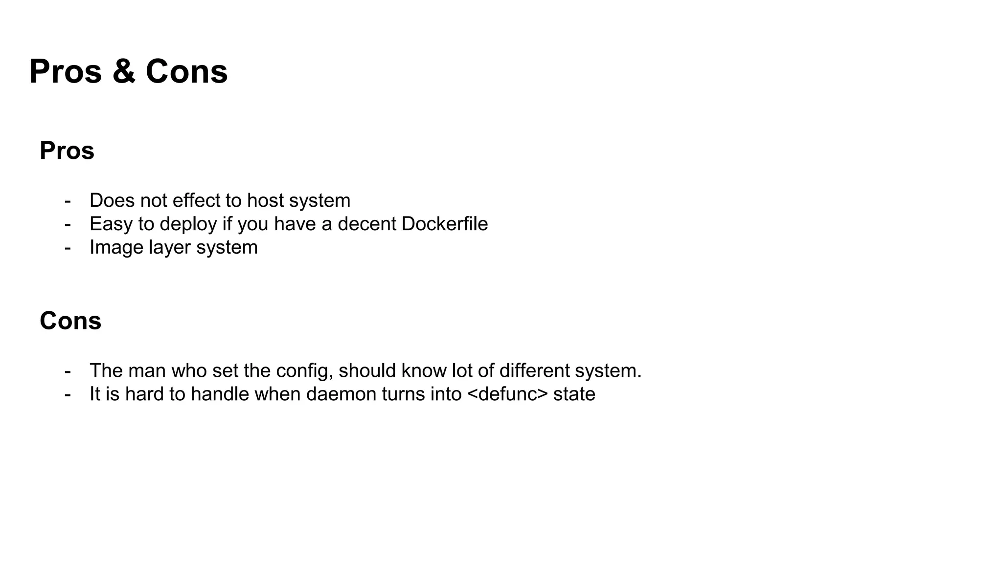 Pros & Cons
Pros
- Does not effect to host system
- Easy to deploy if you have a decent Dockerfile
- Image layer system
Cons
- The man who set the config, should know lot of different system.
- It is hard to handle when daemon turns into <defunc> state
 