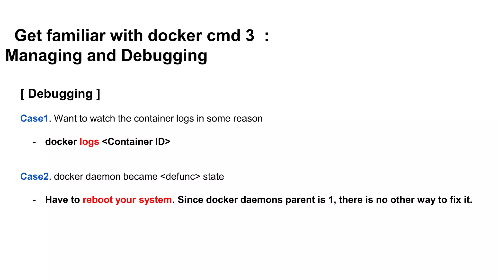 Get familiar with docker cmd 3 :
Managing and Debugging
[ Debugging ]
Case1. Want to watch the container logs in some reason
- docker logs <Container ID>
Case2. docker daemon became <defunc> state
- Have to reboot your system. Since docker daemons parent is 1, there is no other way to fix it.
 