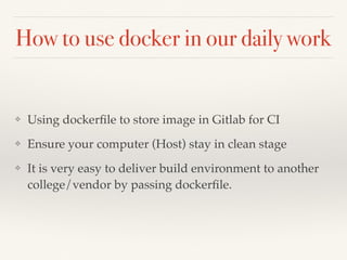 How to use docker in our daily work
❖ Using dockerﬁle to store image in Gitlab for CI
❖ Ensure your computer (Host) stay in clean stage
❖ It is very easy to deliver build environment to another
college/vendor by passing dockerﬁle.
 