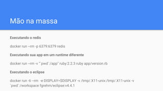 Mão na massa
Executando o redis
docker run --rm -p 6379:6379 redis
Executando sua app em um runtime diferente
docker run --rm -v "`pwd`:/app" ruby:2.2.3 ruby app/version.rb
Executando o eclipse
docker run -ti --rm -e DISPLAY=$DISPLAY -v /tmp/.X11-unix:/tmp/.X11-unix -v
`pwd`:/workspace fgrehm/eclipse:v4.4.1