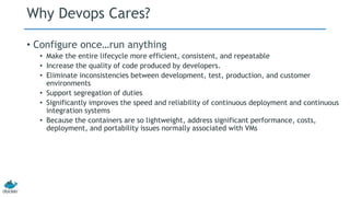 Why Devops Cares?
• Configure once…run anything
• Make the entire lifecycle more efficient, consistent, and repeatable
• Increase the quality of code produced by developers.
• Eliminate inconsistencies between development, test, production, and customer
environments
• Support segregation of duties
• Significantly improves the speed and reliability of continuous deployment and continuous
integration systems
• Because the containers are so lightweight, address significant performance, costs,
deployment, and portability issues normally associated with VMs
 