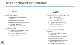 More technical explanation
• High Level—It’s a lightweight VM
• Own process space
• Own network interface
• Can run stuff as root
• Can have its own /sbin/init
(different from host)
• <<machine container>>
• Low Level—It’s chroot on
steroids
• Can also not have its own
/sbin/init
• Container=isolated processes
• Share kernel with host
• No device emulation (neither
HVM nor PV) from host)
• <<application container>>
• Run everywhere
• Regardless of kernel version
(2.6.32+)
• Regardless of host distro
• Physical or virtual, cloud or not
• Container and host
architecture must match*
• Run anything
• If it can run on the host, it can
run in the container
• i.e. if it can run on a Linux
kernel, it can run
WHY WHAT
 