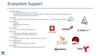 Ecosystem Support
• Operating systems
• Virtually any distribution with a 2.6.32+ kernel
• Red Hat/Docker collaboration to make work across RHEL 6.4+, Fedora, and other members of the family (2.6.32 +)
• CoreOS—Small core OS purpose built with Docker
• OpenStack
• Docker integration into NOVA (& compatibility with Glance, Horizon, etc.) accepted for Havana release
• Private PaaS
• OpenShift
• Solum (Rackspace, OpenStack)
• Other TBA
• Public PaaS
• Deis, Voxoz, Cocaine (Yandex), Baidu PaaS
• Public IaaS
• Native support in Rackspace, Digital Ocean,+++
• AMI (or equivalent) available for AWS & other
• DevOps Tools
• Integrations with Chef, Puppet, Jenkins, Travis, Salt, Ansible +++
• Orchestration tools
• Mesos, Heat, ++
• Shipyard & others purpose built for Docker
• Applications
• 1000’s of Dockerized applications available at index.docker.io
 