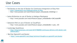 Use Cases
• Ted Dziuba on the Use of Docker for Continuous Integration at Ebay Now
• https://speakerdeck.com/teddziuba/docker-at-ebay
• http://www.youtube.com/watch?feature=player_embedded&v=0Hi0W4gX--4
• Sasha Klizhentas on use of Docker at Mailgun/Rackspace
• http://www.youtube.com/watch?feature=player_embedded&v=CMC3xdAo9RI
• Sebastien Pahl on use of Docker at CloudFlare
• http://www.youtube.com/watch?feature=player_embedded&v=-Lj3jt_-3r0
• Cambridge HealthCare
• http://blog.howareyou.com/post/62157486858/continuous-delivery-with-docker-and-
jenkins-part-i
• Red Hat Openshift and Docker
• https://www.openshift.com/blogs/technical-thoughts-on-openshift-and-docker
 