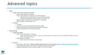 Advanced topics
• Data
• Today: Externally mounted volumes
• Share volumes between containers
• Share volume between a containers and underlying hosts
• high-performance storage backend for your production database
• making live development changes available to a container, etc.
• Optional: specify memory limit for containers, CPU priority
• Device mapper/ LVM snapshots in 0.7
• Futures:
• I/O limits
• Container resource monitoring (CPU & memory usage)
• Orchestration (linking & synchronization between containers)
• Cluster orchestration (multi-host environment)
• Networking
• Supported today:
• UDP/TCP port allocation to containers
• specify which public port to redirect. If you don’t specify a public port, Docker will revert to allocating a random public port.
• Docker uses IPtables/netfilter
• IP allocation to containers
• Docker uses virtual interfaces, network bridge,
• Futures:
• See Pipework (Upstream) : Software-Defined Networking for Linux Containers (https://github.com/jpetazzo/pipework)
• Certain pipework concepts will move from upstream to part of core Docker
• Additional capabilities come with libvirt support in 0.8-0.9 timeframe
 