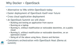 Why Docker + OpenStack
• Alternative to VMs within OpenStack-today
• Easier deployment of OpenStack itself-near future
• Cross cloud application deployment
• At OpenStack Summit we will show:
• Building and testing an application from source
• Running on a laptop
• Running it, without modification or noticeable downtime, on a public
cloud
• Running it, without modification or noticeable downtime, on an
openstack cluster
• Doing all of the above using Nova, Glance and Horizon
• Containers orchestration with OpenStack Heat (Demo at
summit)
 