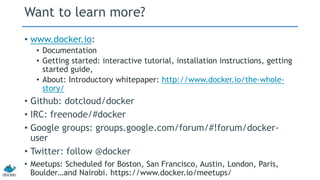 Want to learn more?
• www.docker.io:
• Documentation
• Getting started: interactive tutorial, installation instructions, getting
started guide,
• About: Introductory whitepaper: http://www.docker.io/the-whole-
story/
• Github: dotcloud/docker
• IRC: freenode/#docker
• Google groups: groups.google.com/forum/#!forum/docker-
user
• Twitter: follow @docker
• Meetups: Scheduled for Boston, San Francisco, Austin, London, Paris,
Boulder…and Nairobi. https://www.docker.io/meetups/
 