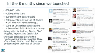In the 8 months since we launched
• >200,000 pulls
• >7,500 github stars
• >200 significant contributors
• >200 projects built on top of docker
• UIs, mini-PaaS, Remote Desktop….
• 1000’s of Dockerized applications
• Memcached, Redis, Node.js…and Hadoop
• Integration in Jenkins, Travis, Chef,
Puppet, Vagrant and OpenStack
• Meetups arranged around the
world…with organizations like Ebay,
Cloudflare, Yandex, and Rackspace
presenting on their use of Docker
 