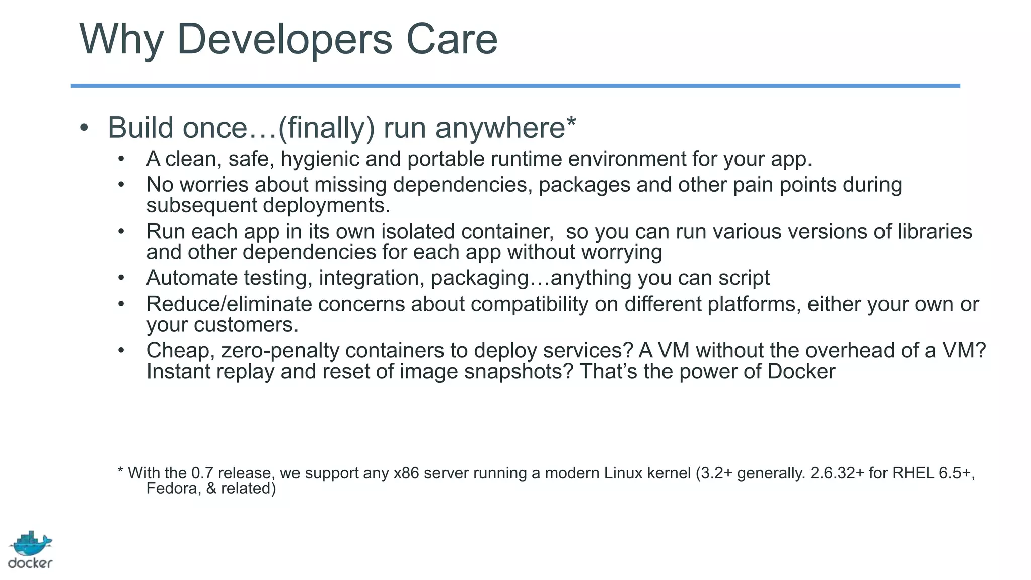 Why Developers Care
• Build once…(finally) run anywhere*
• A clean, safe, hygienic and portable runtime environment for your app.
• No worries about missing dependencies, packages and other pain points during
subsequent deployments.
• Run each app in its own isolated container, so you can run various versions of libraries
and other dependencies for each app without worrying
• Automate testing, integration, packaging…anything you can script
• Reduce/eliminate concerns about compatibility on different platforms, either your own or
your customers.
• Cheap, zero-penalty containers to deploy services? A VM without the overhead of a VM?
Instant replay and reset of image snapshots? That’s the power of Docker

* With the 0.7 release, we support any x86 server running a modern Linux kernel (3.2+ generally. 2.6.32+ for RHEL 6.5+,
Fedora, & related)

 
