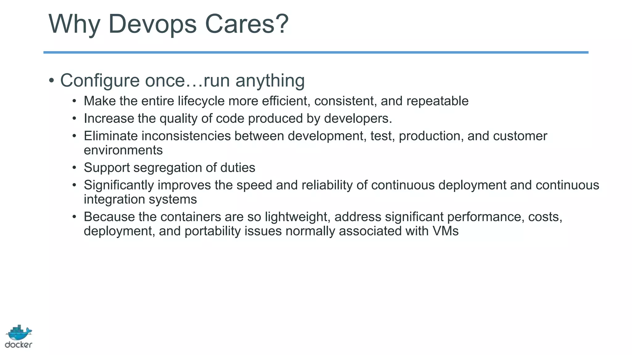 Why Devops Cares?
• Configure once…run anything
• Make the entire lifecycle more efficient, consistent, and repeatable
• Increase the quality of code produced by developers.
• Eliminate inconsistencies between development, test, production, and customer
environments
• Support segregation of duties
• Significantly improves the speed and reliability of continuous deployment and continuous
integration systems
• Because the containers are so lightweight, address significant performance, costs,
deployment, and portability issues normally associated with VMs

 