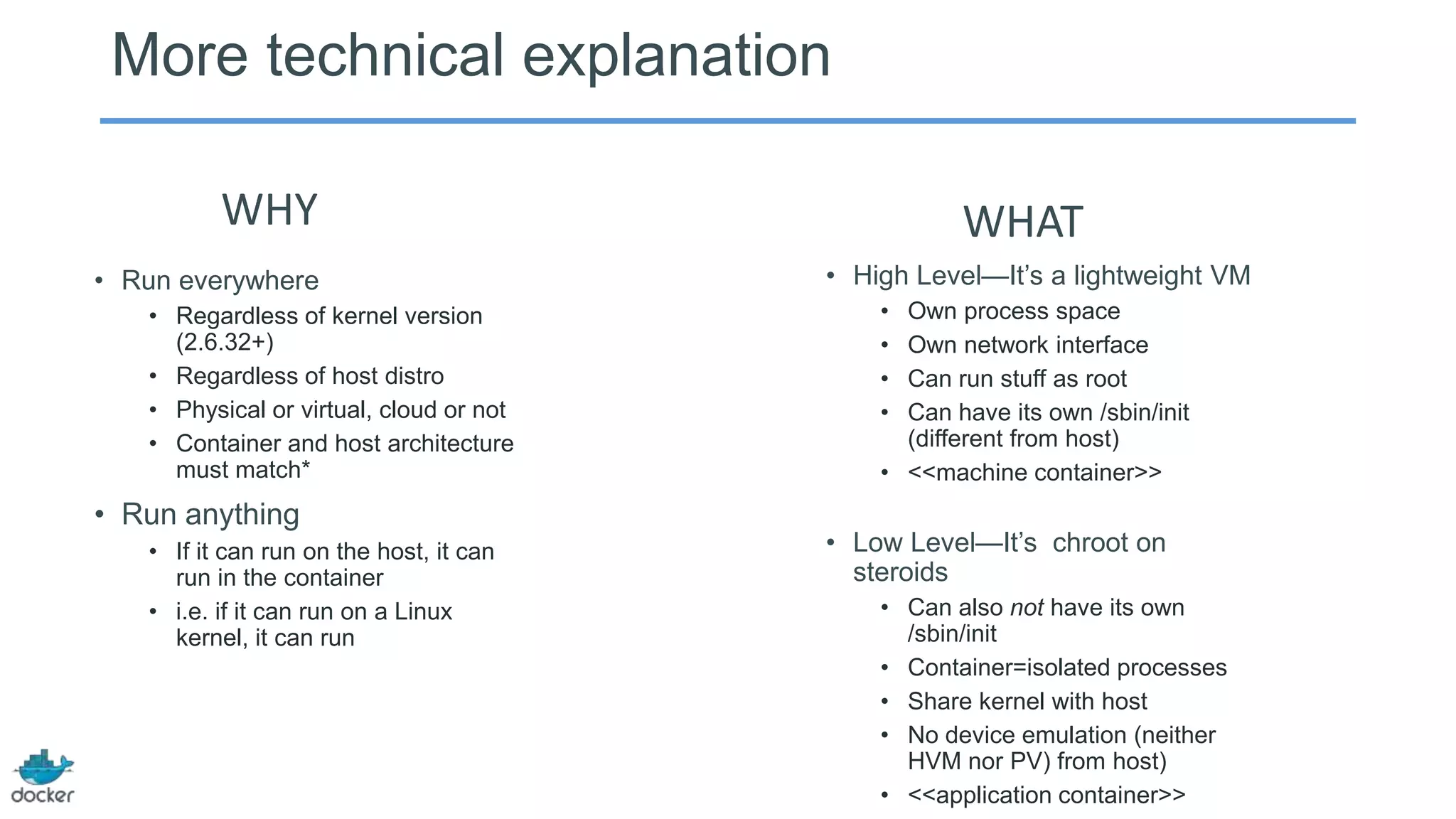 More technical explanation
WHY
• Run everywhere
• Regardless of kernel version
(2.6.32+)
• Regardless of host distro
• Physical or virtual, cloud or not
• Container and host architecture
must match*

• Run anything
• If it can run on the host, it can
run in the container
• i.e. if it can run on a Linux
kernel, it can run

WHAT
• High Level—It’s a lightweight VM
•
•
•
•

Own process space
Own network interface
Can run stuff as root
Can have its own /sbin/init
(different from host)
• <<machine container>>

• Low Level—It’s chroot on
steroids
• Can also not have its own
/sbin/init
• Container=isolated processes
• Share kernel with host
• No device emulation (neither
HVM nor PV) from host)
• <<application container>>

 