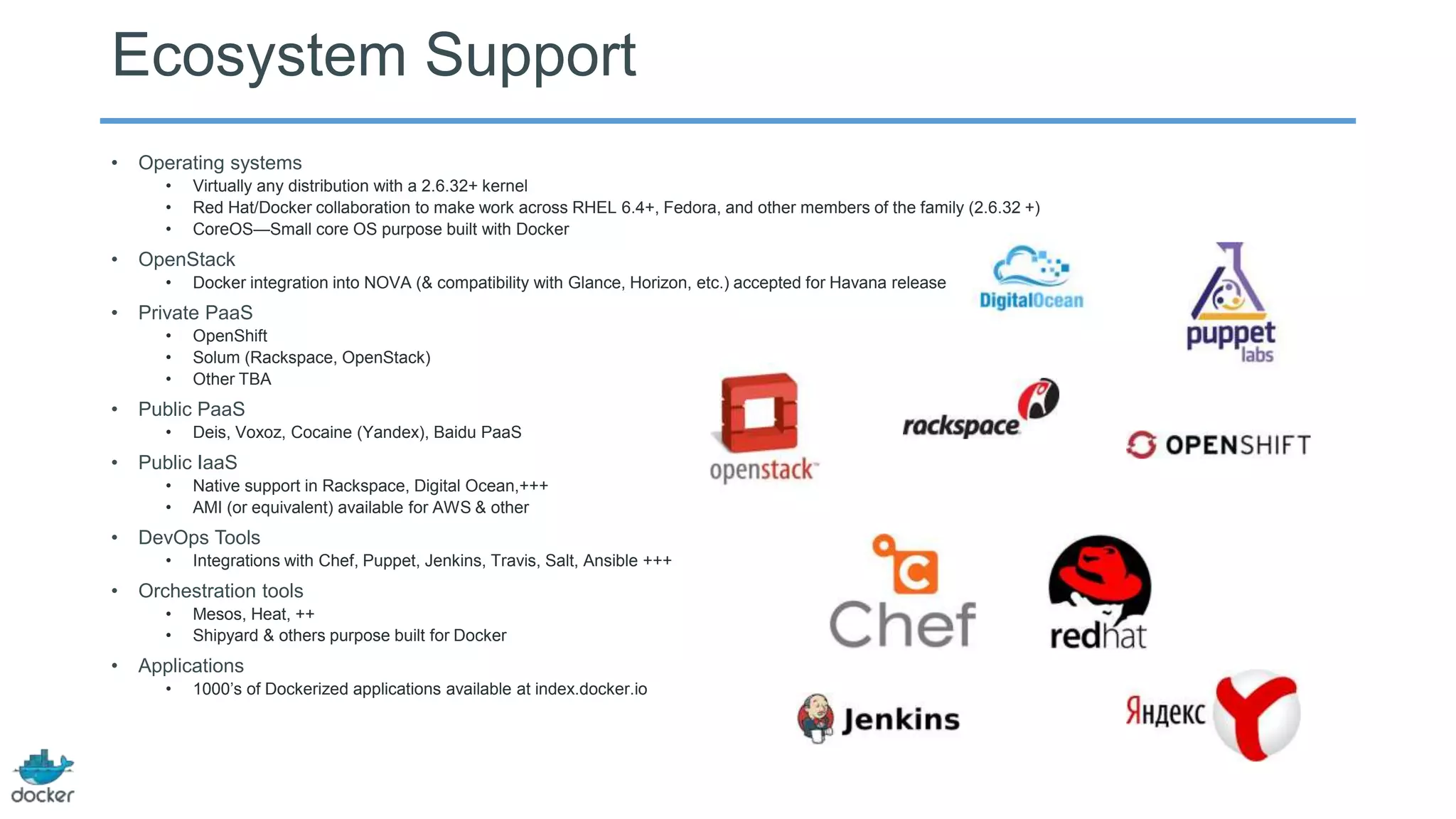 Ecosystem Support
•

Operating systems
•
•
•

•

OpenStack
•

•

Integrations with Chef, Puppet, Jenkins, Travis, Salt, Ansible +++

Orchestration tools
•
•

•

Native support in Rackspace, Digital Ocean,+++
AMI (or equivalent) available for AWS & other

DevOps Tools
•

•

Deis, Voxoz, Cocaine (Yandex), Baidu PaaS

Public IaaS
•
•

•

OpenShift
Solum (Rackspace, OpenStack)
Other TBA

Public PaaS
•

•

Docker integration into NOVA (& compatibility with Glance, Horizon, etc.) accepted for Havana release

Private PaaS
•
•
•

•

Virtually any distribution with a 2.6.32+ kernel
Red Hat/Docker collaboration to make work across RHEL 6.4+, Fedora, and other members of the family (2.6.32 +)
CoreOS—Small core OS purpose built with Docker

Mesos, Heat, ++
Shipyard & others purpose built for Docker

Applications
•

1000’s of Dockerized applications available at index.docker.io

 