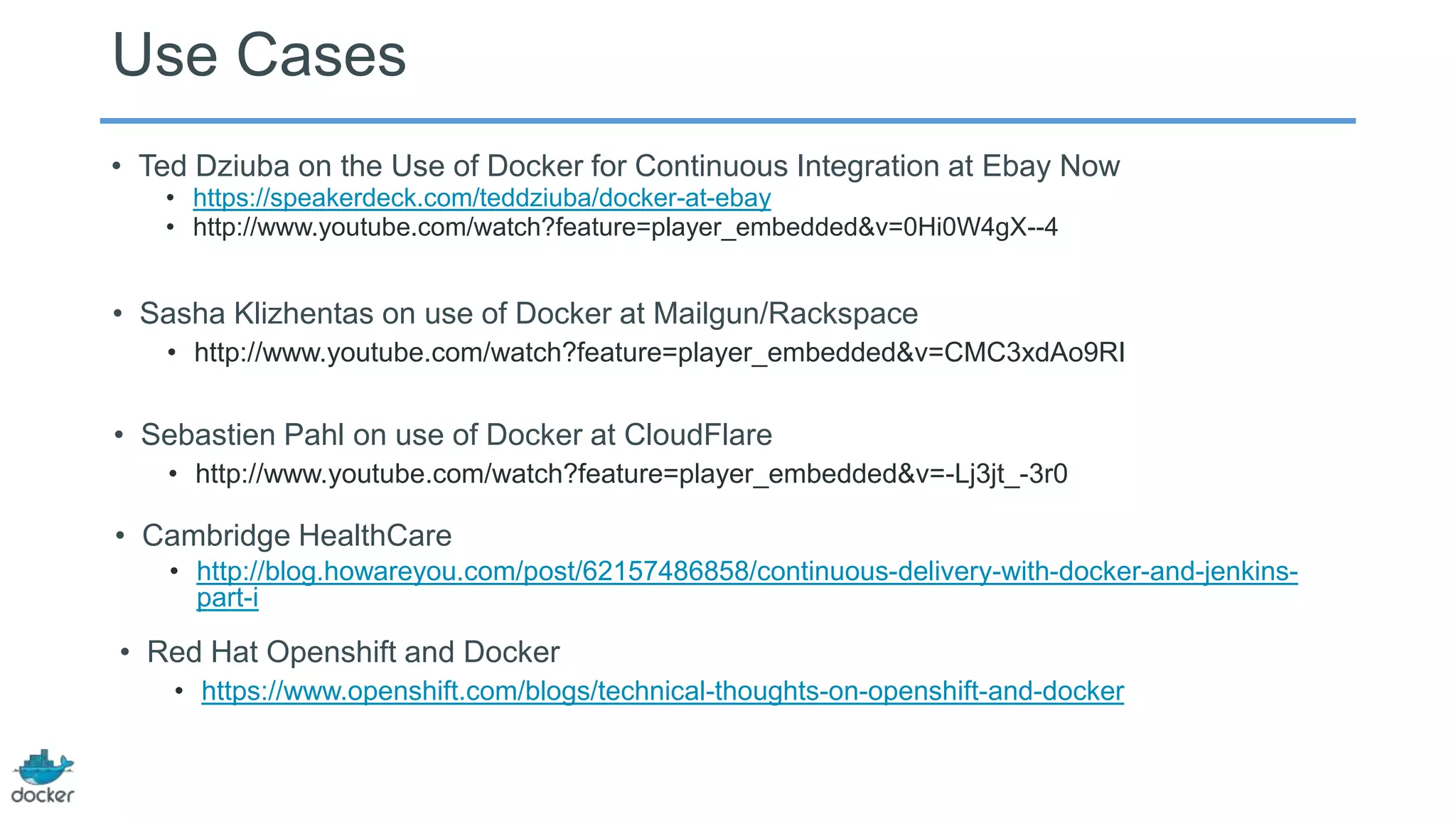 Use Cases
• Ted Dziuba on the Use of Docker for Continuous Integration at Ebay Now
• https://speakerdeck.com/teddziuba/docker-at-ebay
• http://www.youtube.com/watch?feature=player_embedded&v=0Hi0W4gX--4

• Sasha Klizhentas on use of Docker at Mailgun/Rackspace
• http://www.youtube.com/watch?feature=player_embedded&v=CMC3xdAo9RI

• Sebastien Pahl on use of Docker at CloudFlare
• http://www.youtube.com/watch?feature=player_embedded&v=-Lj3jt_-3r0

• Cambridge HealthCare
• http://blog.howareyou.com/post/62157486858/continuous-delivery-with-docker-and-jenkinspart-i

• Red Hat Openshift and Docker
• https://www.openshift.com/blogs/technical-thoughts-on-openshift-and-docker

 