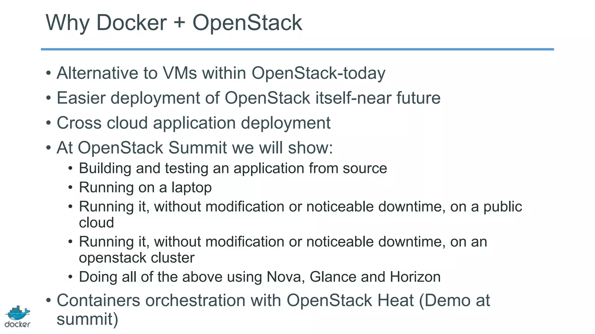 Why Docker + OpenStack
• Alternative to VMs within OpenStack-today
• Easier deployment of OpenStack itself-near future
• Cross cloud application deployment
• At OpenStack Summit we will show:
• Building and testing an application from source
• Running on a laptop
• Running it, without modification or noticeable downtime, on a public
cloud
• Running it, without modification or noticeable downtime, on an
openstack cluster
• Doing all of the above using Nova, Glance and Horizon

• Containers orchestration with OpenStack Heat (Demo at
summit)

 