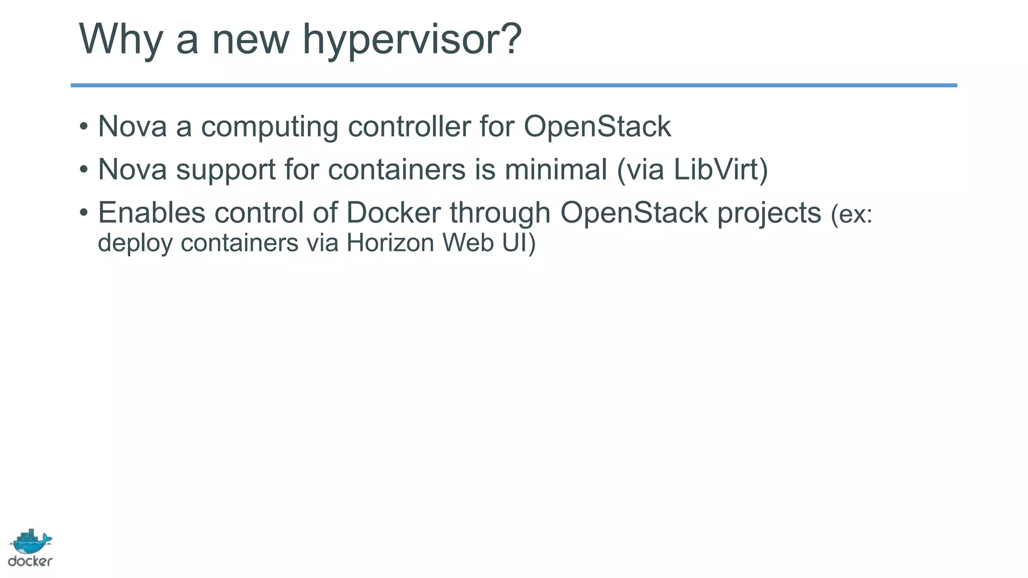 Why a new hypervisor?
• Nova a computing controller for OpenStack
• Nova support for containers is minimal (via LibVirt)
• Enables control of Docker through OpenStack projects (ex:
deploy containers via Horizon Web UI)

 