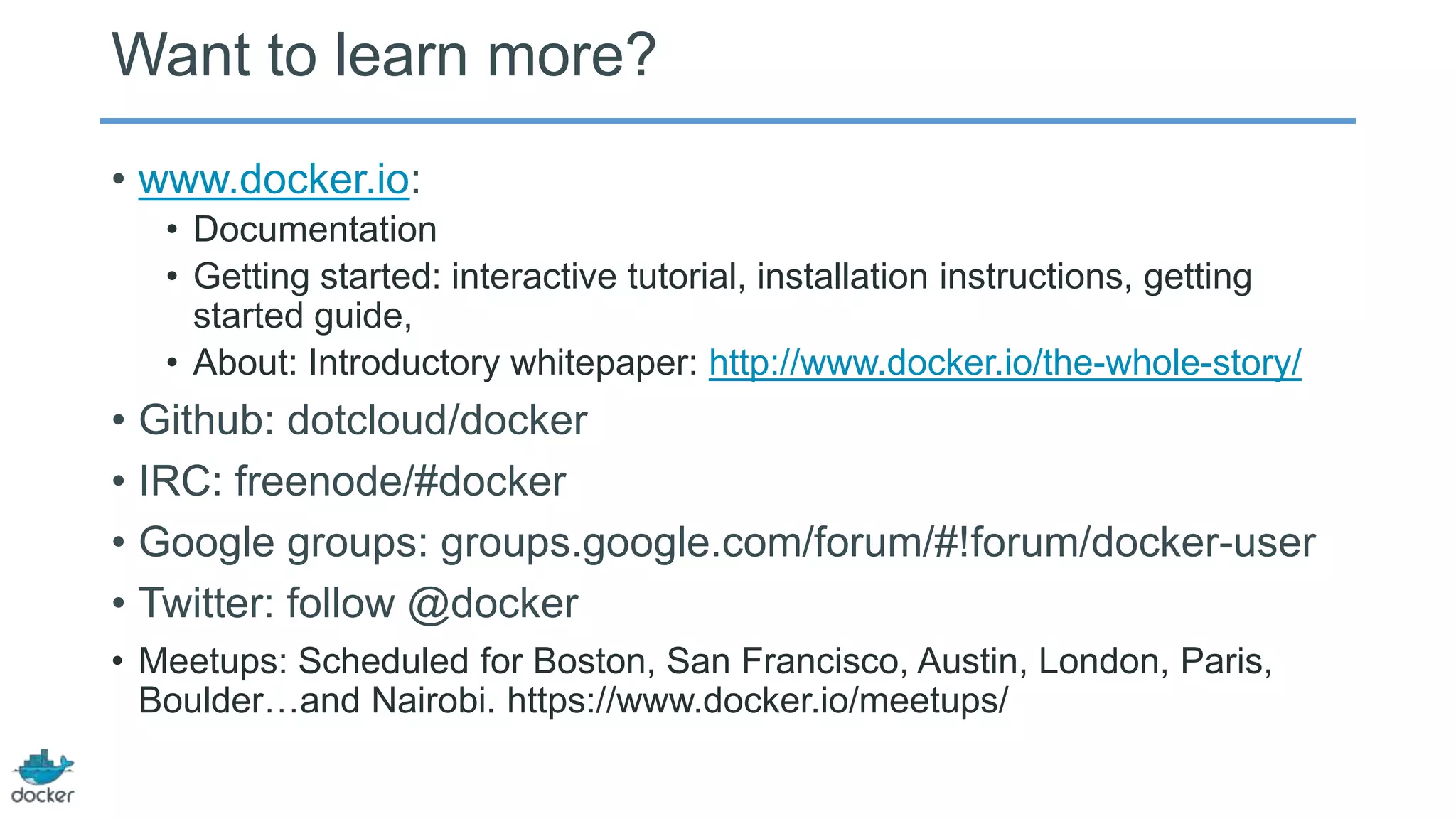 Want to learn more?
• www.docker.io:
• Documentation
• Getting started: interactive tutorial, installation instructions, getting
started guide,
• About: Introductory whitepaper: http://www.docker.io/the-whole-story/

• Github: dotcloud/docker
• IRC: freenode/#docker
• Google groups: groups.google.com/forum/#!forum/docker-user
• Twitter: follow @docker
• Meetups: Scheduled for Boston, San Francisco, Austin, London, Paris,
Boulder…and Nairobi. https://www.docker.io/meetups/

 