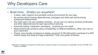 Why Developers Care
• Build once…(finally) run anywhere*
• A clean, safe, hygienic and portable runtime environment for your app.
• No worries about missing dependencies, packages and other pain points during
subsequent deployments.
• Run each app in its own isolated container, so you can run various versions of libraries
and other dependencies for each app without worrying
• Automate testing, integration, packaging…anything you can script
• Reduce/eliminate concerns about compatibility on different platforms, either your own or
your customers.
• Cheap, zero-penalty containers to deploy services? A VM without the overhead of a VM?
Instant replay and reset of image snapshots? That’s the power of Docker

* With the 0.7 release, we support any x86 server running a modern Linux kernel (3.2+ generally. 2.6.32+ for RHEL 6.5+,
Fedora, & related)

 