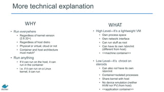 More technical explanation
WHY
• Run everywhere
• Regardless of kernel version
(2.6.32+)
• Regardless of host distro
• Physical or virtual, cloud or not
• Container and host architecture
must match*

• Run anything
• If it can run on the host, it can
run in the container
• i.e. if it can run on a Linux
kernel, it can run

WHAT
• High Level—It’s a lightweight VM
•
•
•
•

Own process space
Own network interface
Can run stuff as root
Can have its own /sbin/init
(different from host)
• <<machine container>>

• Low Level—It’s chroot on
steroids
• Can also not have its own
/sbin/init
• Container=isolated processes
• Share kernel with host
• No device emulation (neither
HVM nor PV) from host)
• <<application container>>

 