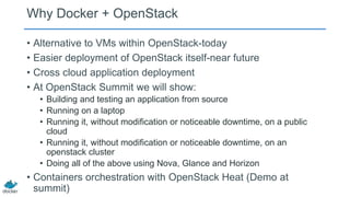 Why Docker + OpenStack
• Alternative to VMs within OpenStack-today
• Easier deployment of OpenStack itself-near future
• Cross cloud application deployment
• At OpenStack Summit we will show:
• Building and testing an application from source
• Running on a laptop
• Running it, without modification or noticeable downtime, on a public
cloud
• Running it, without modification or noticeable downtime, on an
openstack cluster
• Doing all of the above using Nova, Glance and Horizon

• Containers orchestration with OpenStack Heat (Demo at
summit)

 