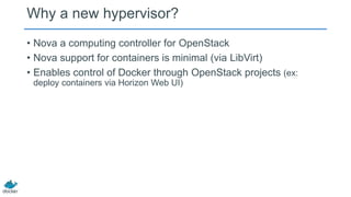 Why a new hypervisor?
• Nova a computing controller for OpenStack
• Nova support for containers is minimal (via LibVirt)
• Enables control of Docker through OpenStack projects (ex:
deploy containers via Horizon Web UI)

 