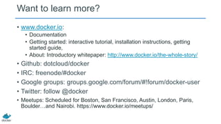 Want to learn more?
• www.docker.io:
• Documentation
• Getting started: interactive tutorial, installation instructions, getting
started guide,
• About: Introductory whitepaper: http://www.docker.io/the-whole-story/

• Github: dotcloud/docker
• IRC: freenode/#docker
• Google groups: groups.google.com/forum/#!forum/docker-user
• Twitter: follow @docker
• Meetups: Scheduled for Boston, San Francisco, Austin, London, Paris,
Boulder…and Nairobi. https://www.docker.io/meetups/

 