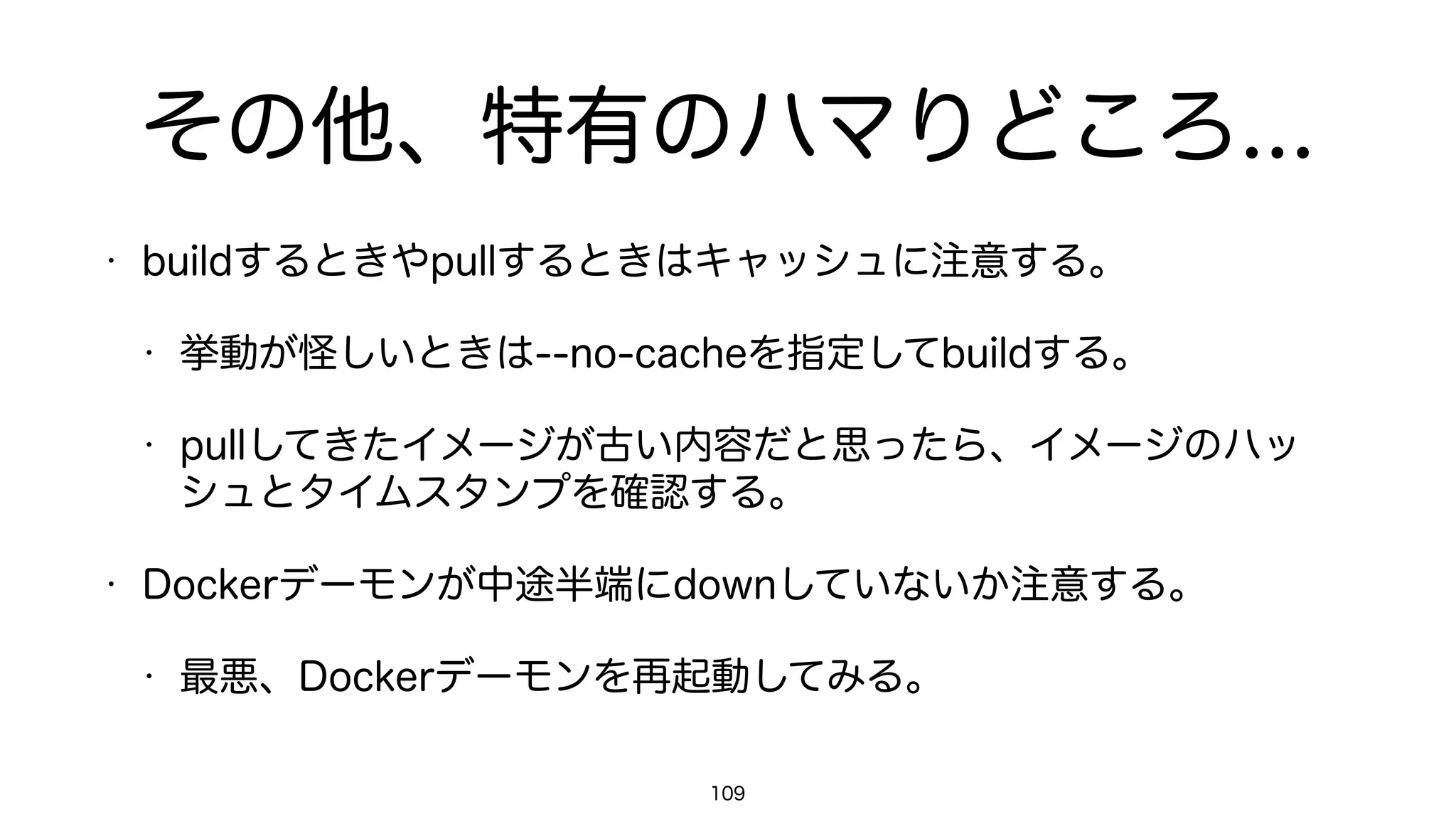 コンテナを使わないほうがいいケース
• ステートフルなwebアプリケーション。
• 堅牢なデータ永続化が必須なアプリケーション。
• シビアなI/O処理性能やパケット処理が必要なアプリケーション。
• 頻繁にクラッシュするアプリケーション。
• アプリケーションのアップデート方法を一切検討していない場合。
• 障害の発生やデータロストを前提として考慮していない場合。
109
 
