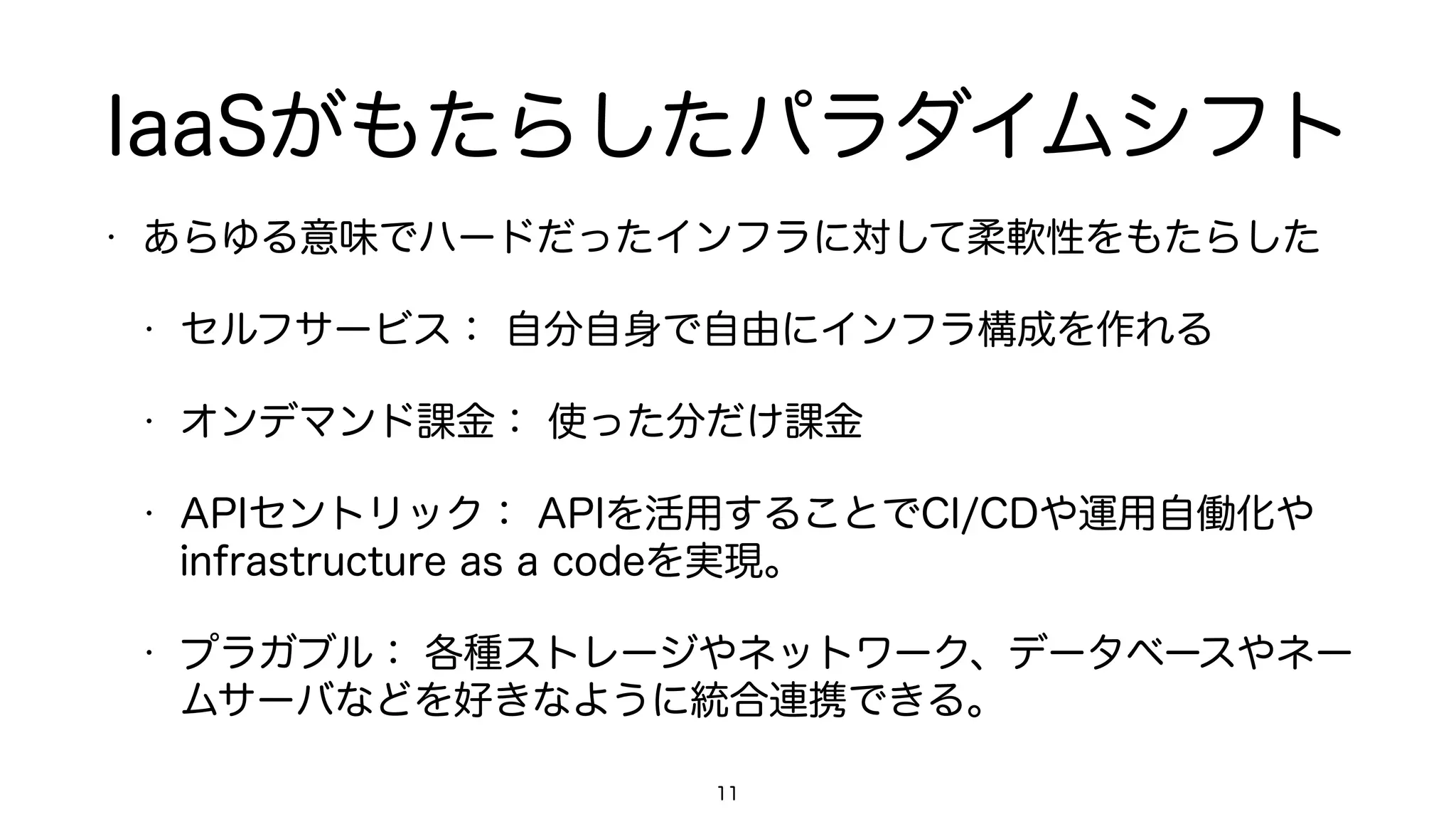 IaaSがもたらしたパラダイムシフト
• あらゆる意味でハードだったインフラに対して柔軟性をもたらした
• セルフサービス： 自分自身で自由にインフラ構成を作れる
• オンデマンド課金： 使った分だけ課金
• APIセントリック： APIを活用することでCI/CDや運用自働化や
infrastructure as a codeを実現。
• プラガブル： 各種ストレージやネットワーク、データベースやネー
ムサーバなどを好きなように統合連携できる。
11
 