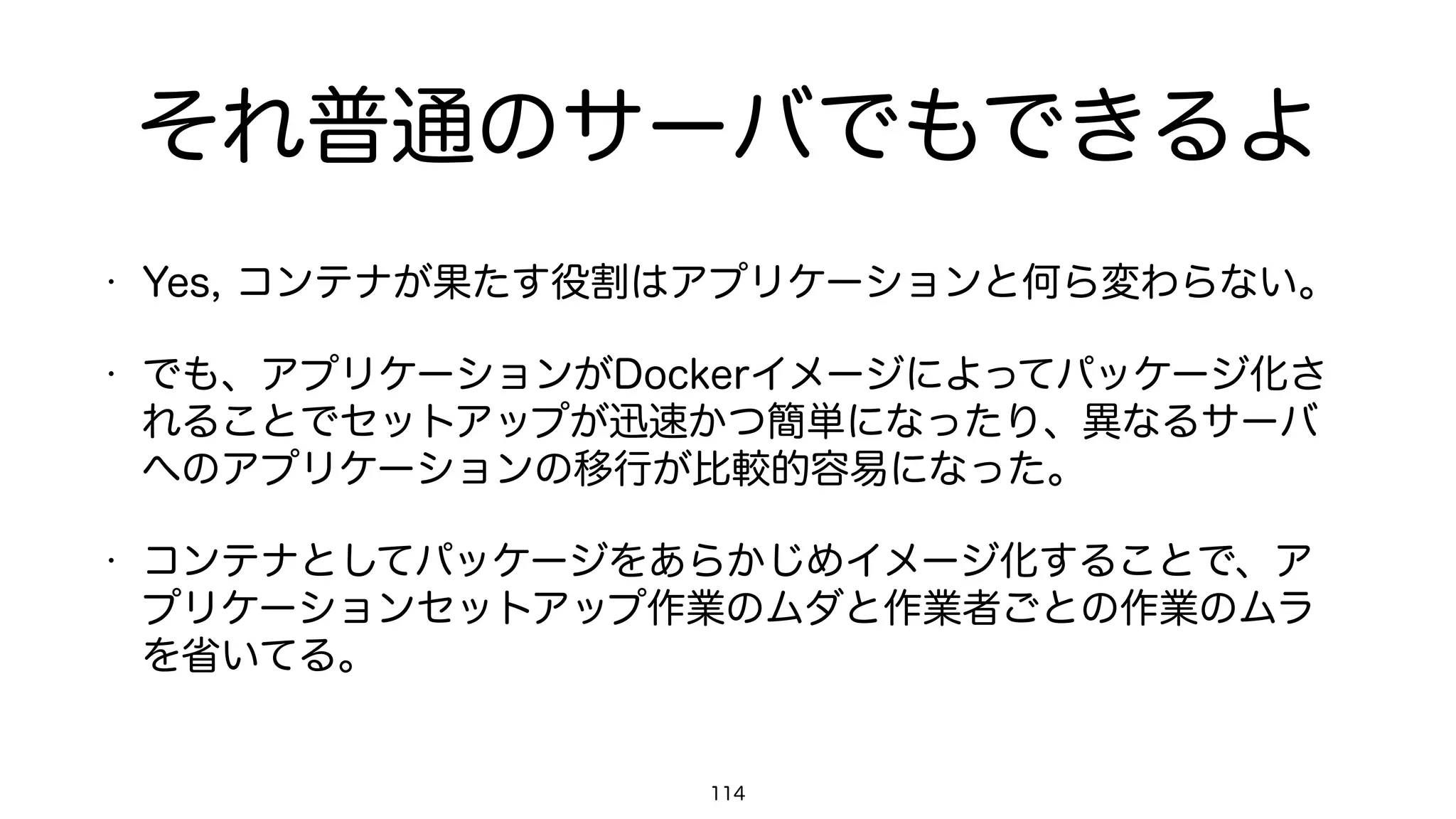 セキュリティ
• 当然、Dockerでも脆弱性を突かれて、最悪の場合はホストのroot権
限を奪取される可能性はある。
• これは、Docker単体で防ぎきれる問題とは考えないほうがいい。
• 悪意ある第三者に脆弱性を突かれたとしても、SELinuxやAppArmor
を適切に設定していれば被害は最小限に食い止められる。
• これはKVMのような仮想化技術やLinuxの各種デーモンでも同じ。
114
 