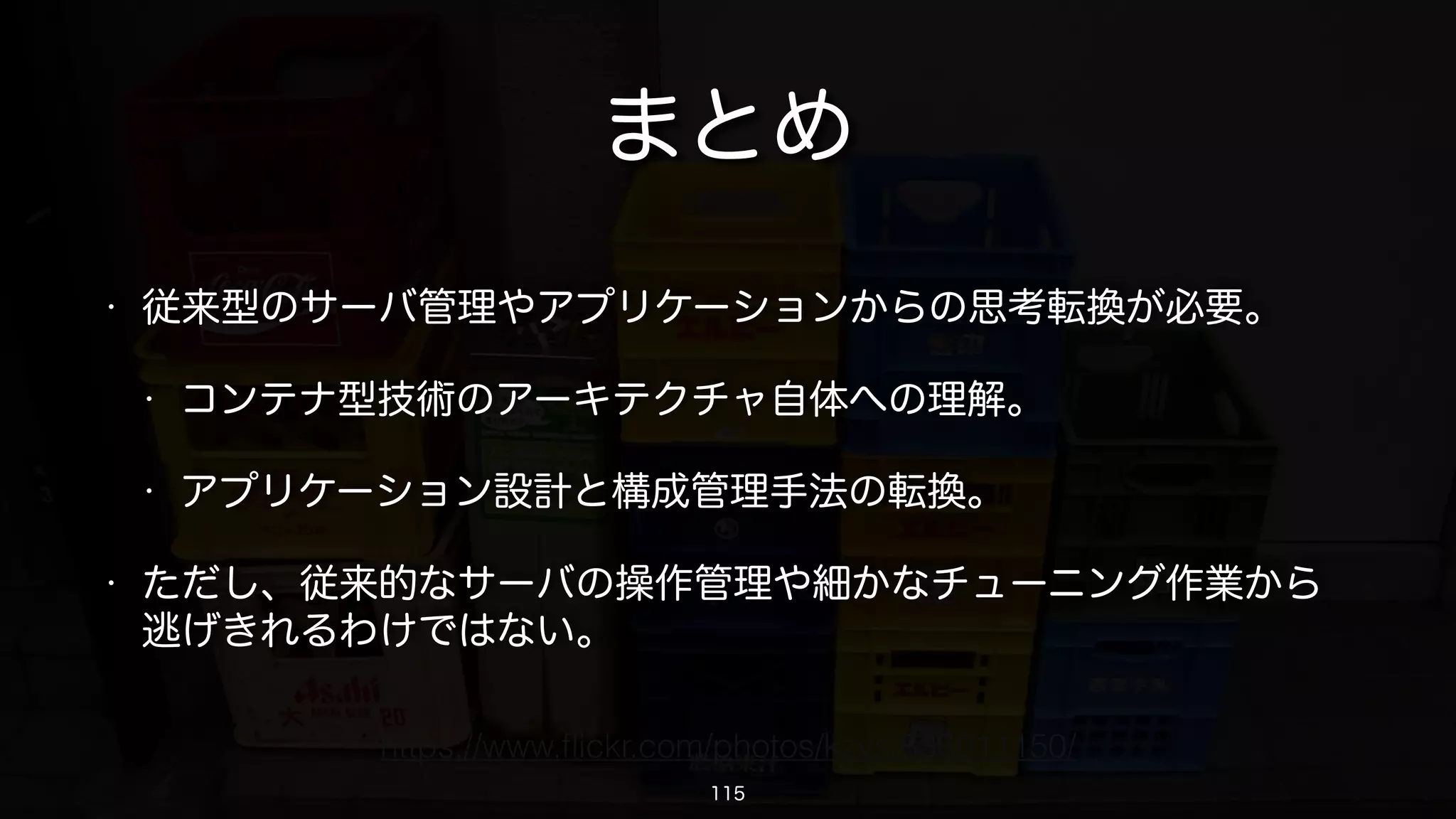 その他の補足とか
• buildするときやpullするときはキャッシュに注意する。
• 挙動が怪しいときは--no-cacheを指定してbuildする。
• pullしてきたイメージが古い内容だと思ったら、イメージのハッシュとタ
イムスタンプを確認する。
• Dockerデーモンが中途半端にdownしていないか注意する。
• 最悪、Dockerデーモンを再起動してみる。
• 稀に、自分のローカルPCでbuildしたときとDockerHubでAutomated build
したときとでは微妙に挙動が異なるアプリケーションもあったりする・・・
115
 