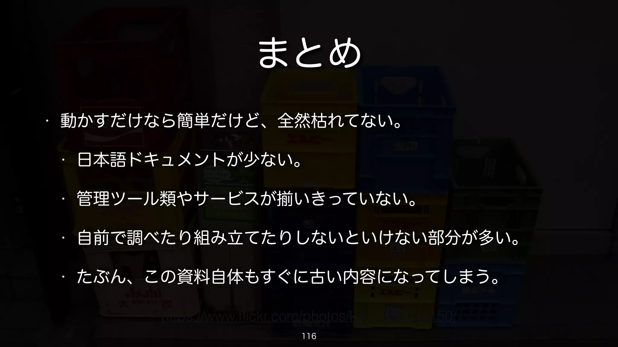 その他の補足とか
• 別に1コンテナあたり1アプリケーションでなくてもいい。
• コンテナに固定IPアドレスを振るのは結構手間。
• コマンドを駆使すればもっと複雑なこともできるんだろうけど手間・・・
• 中途半端に残っているコンテナやイメージは自分で消すしかない・・・
• データの永続化が必要なものはコンテナ内以外の場所に保存したほうがい
い。ブロックストレージでもS3でもRDSでもいい。
• そういうコンテナはLXCでコンテナ化しちゃうのだってありだと思う。
116
 