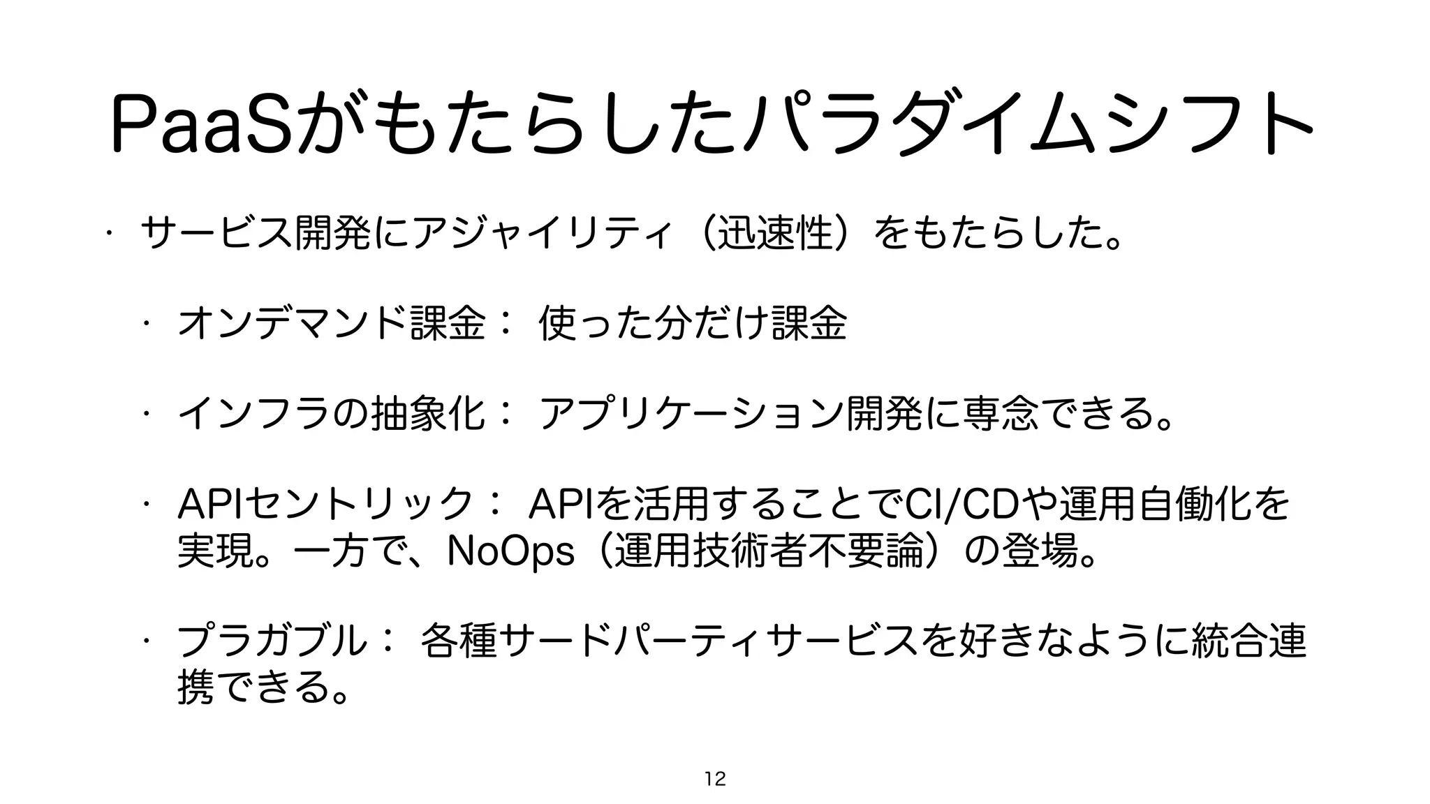 PaaSがもたらしたパラダイムシフト
• サービス開発にアジャイリティ（迅速性）をもたらした。
• オンデマンド課金： 使った分だけ課金
• インフラの抽象化： アプリケーション開発に専念できる。
• APIセントリック： APIを活用することでCI/CDや運用自働化を
実現。一方で、NoOps（運用技術者不要論）の登場。
• プラガブル： 各種サードパーティサービスを好きなように統合連
携できる。
12
 