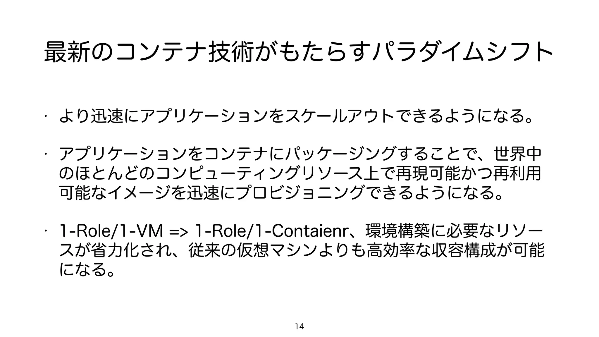 最新のコンテナ技術がもたらすパラダイムシフト
• より迅速にアプリケーションをスケールアウトできるようになる。
• アプリケーションをコンテナにパッケージングすることで、世界中
のほとんどのコンピューティングリソース上で再現可能かつ再利用
可能なイメージを迅速にプロビジョニングできるようになる。
• 1-Role/1-VM => 1-Role/1-Contaienr、環境構築に必要なリソー
スが省力化され、従来の仮想マシンよりも高効率な収容構成が可能
になる。
14
 
