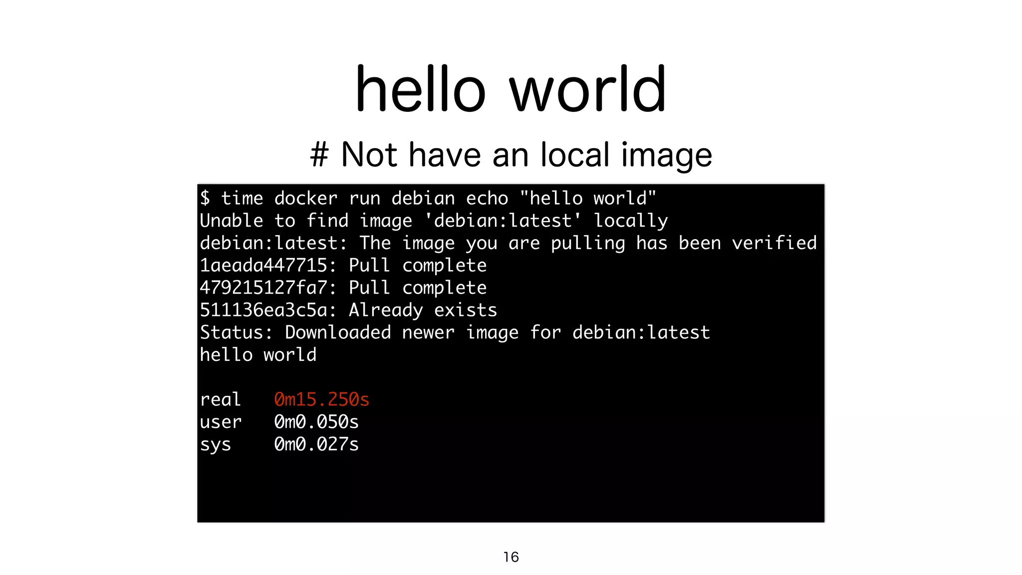 hello world
$	 time	 docker	 run	 debian	 echo	 "hello	 world"

Unable	 to	 find	 image	 'debian:latest'	 locally

debian:latest:	 The	 image	 you	 are	 pulling	 has	 been	 verified

1aeada447715:	 Pull	 complete

479215127fa7:	 Pull	 complete

511136ea3c5a:	 Already	 exists

Status:	 Downloaded	 newer	 image	 for	 debian:latest

hello	 world

real	 	 	 0m15.250s

user	 	 	 0m0.050s

sys	 	 	 	 0m0.027s
16
# Not have an local image
 