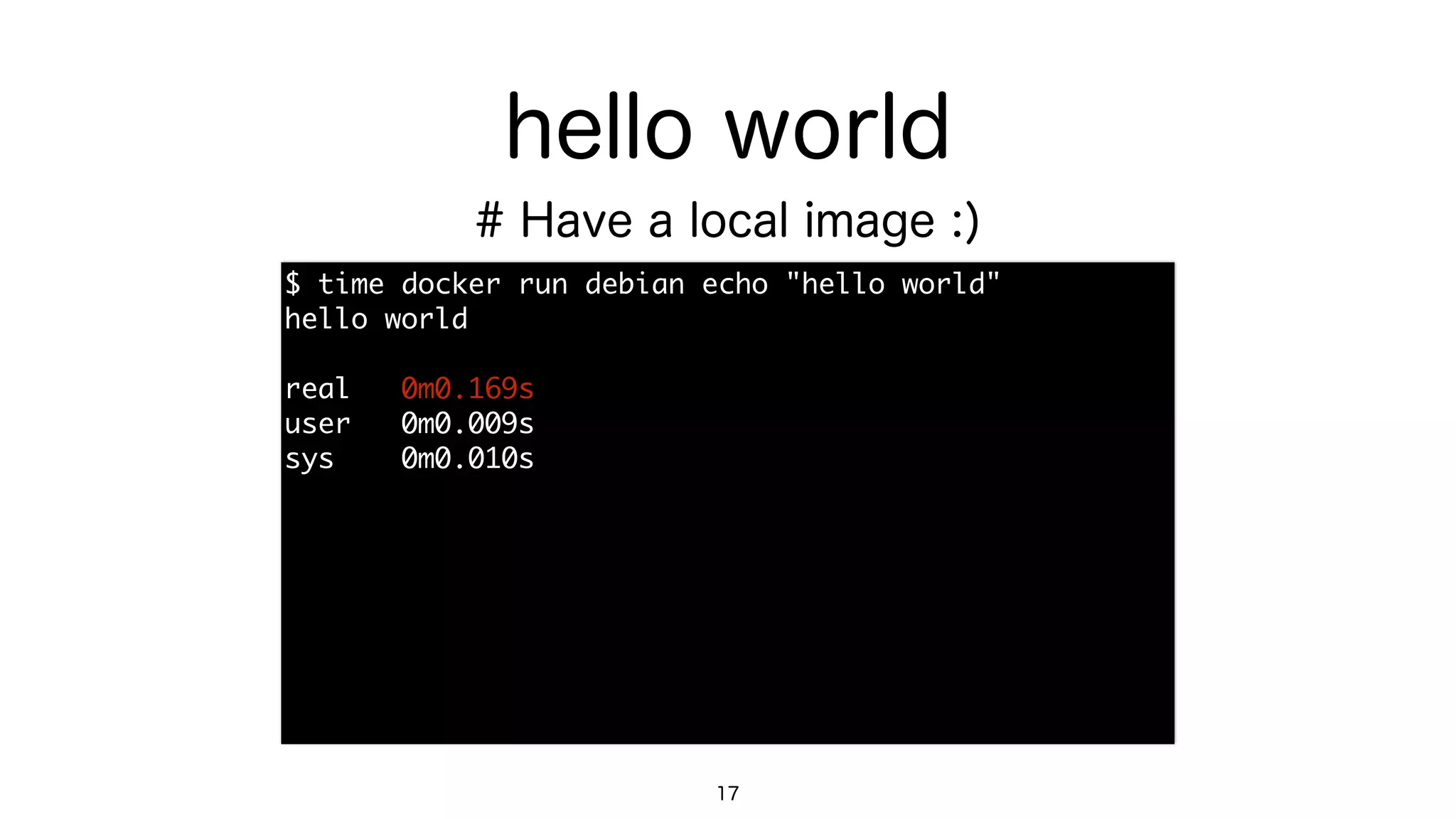 hello world
$	 time	 docker	 run	 debian	 echo	 "hello	 world"

hello	 world

real	 	 	 0m0.169s

user	 	 	 0m0.009s

sys	 	 	 	 0m0.010s
17
# Have a local image :)
 