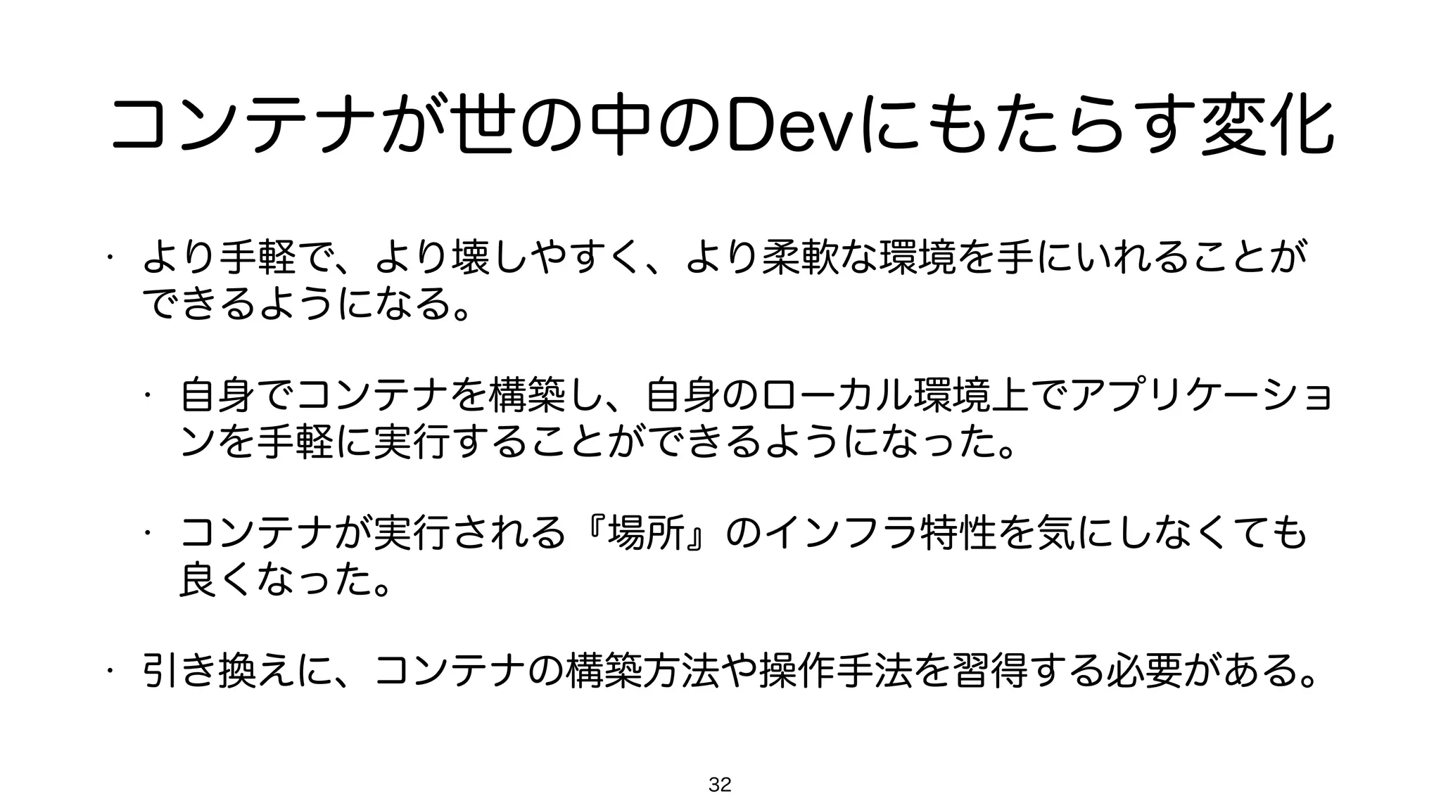 コンテナが世の中のDevにもたらす変化
• より手軽で、より壊しやすく、より柔軟な環境を手にいれることが
できるようになる。
• 自身でコンテナを構築し、自身のローカル環境上でアプリケーショ
ンを手軽に実行することができるようになった。
• コンテナが実行される『場所』のインフラ特性を気にしなくても
良くなった。
• 引き換えに、コンテナの構築方法や操作手法を習得する必要がある。
32
 