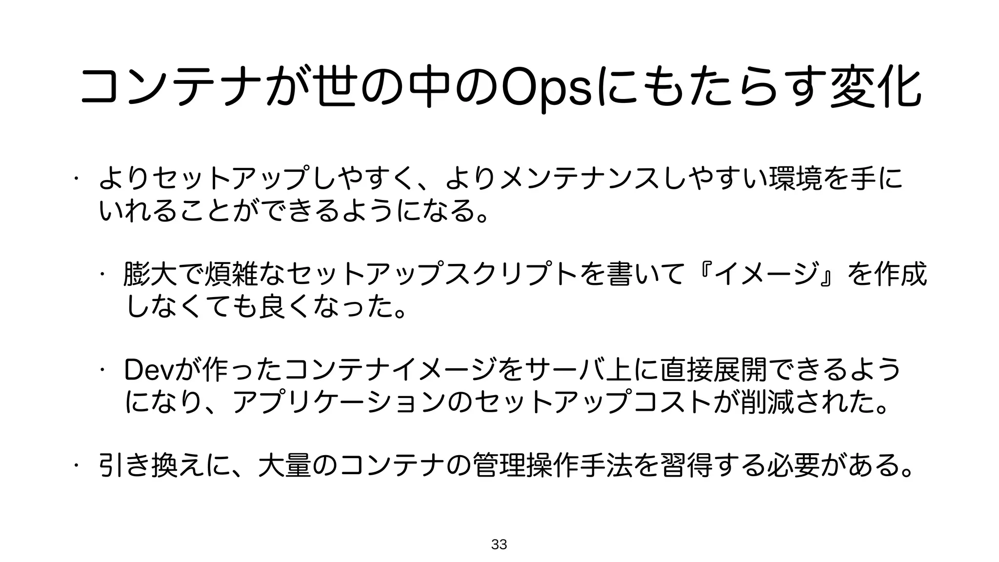 コンテナが世の中のOpsにもたらす変化
• よりセットアップしやすく、よりメンテナンスしやすい環境を手に
いれることができるようになる。
• 膨大で煩雑なセットアップスクリプトを書いて『イメージ』を作成
しなくても良くなった。
• Devが作ったコンテナイメージをサーバ上に直接展開できるよう
になり、アプリケーションのセットアップコストが削減された。
• 引き換えに、大量のコンテナの管理操作手法を習得する必要がある。
33
 