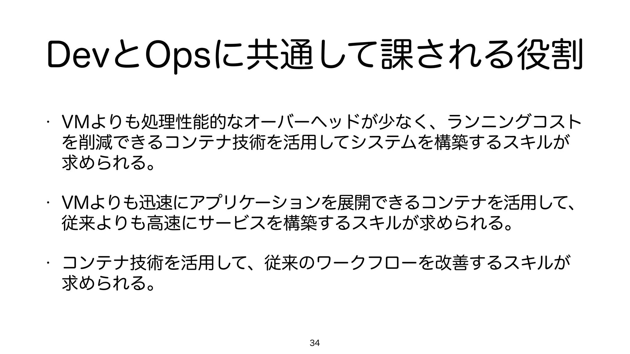 DevとOpsに共通して課される役割
• VMよりも処理性能的なオーバーヘッドが少なく、ランニングコスト
を削減できるコンテナ技術を活用してシステムを構築するスキルが
求められる。
• VMよりも迅速にアプリケーションを展開できるコンテナを活用して、
従来よりも高速にサービスを構築するスキルが求められる。
• コンテナ技術を活用して、従来のワークフローを改善するスキルが
求められる。
34
 