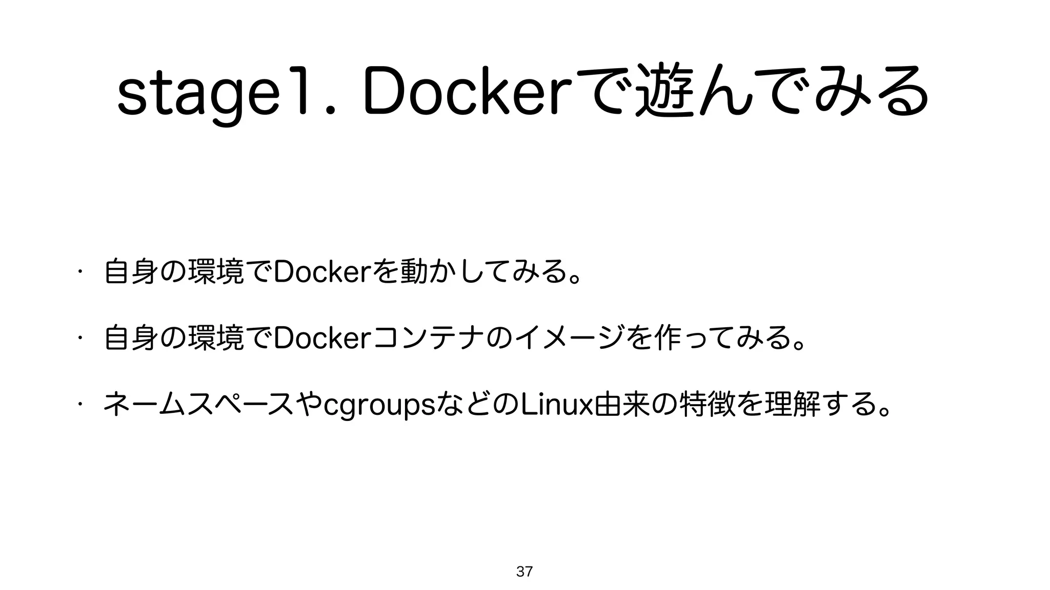 stage1. Dockerで遊んでみる
• 自身の環境でDockerを動かしてみる。
• 自身の環境でDockerコンテナのイメージを作ってみる。
• ネームスペースやcgroupsなどのLinux由来の特徴を理解する。
37
 