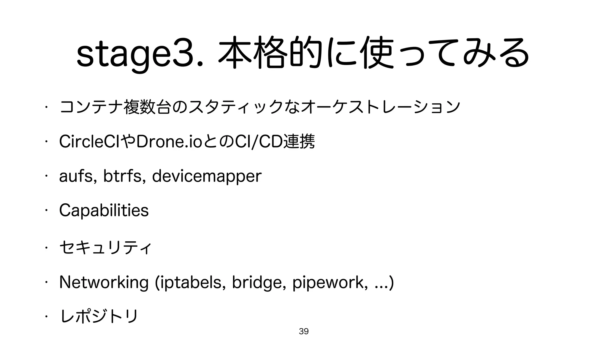 stage3. 本格的に使ってみる
• コンテナ複数台のスタティックなオーケストレーション
• CircleCIやDrone.ioとのCI/CD連携
• aufs, btrfs, devicemapper
• Capabilities
• セキュリティ
• Networking (iptabels, bridge, pipework, ...)
• レポジトリ
39
 