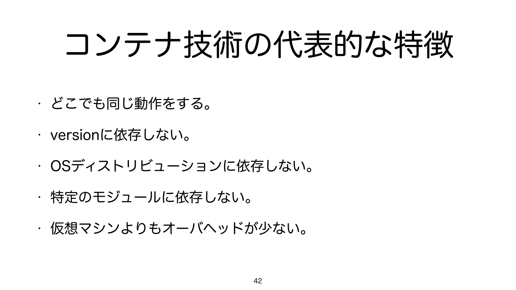 コンテナ技術の代表的な特徴
• どこでも同じ動作をする。
• versionに依存しない。
• OSディストリビューションに依存しない。
• 特定のモジュールに依存しない。
• VM(仮想マシン)よりもオーバヘッドが少ない。
42
 