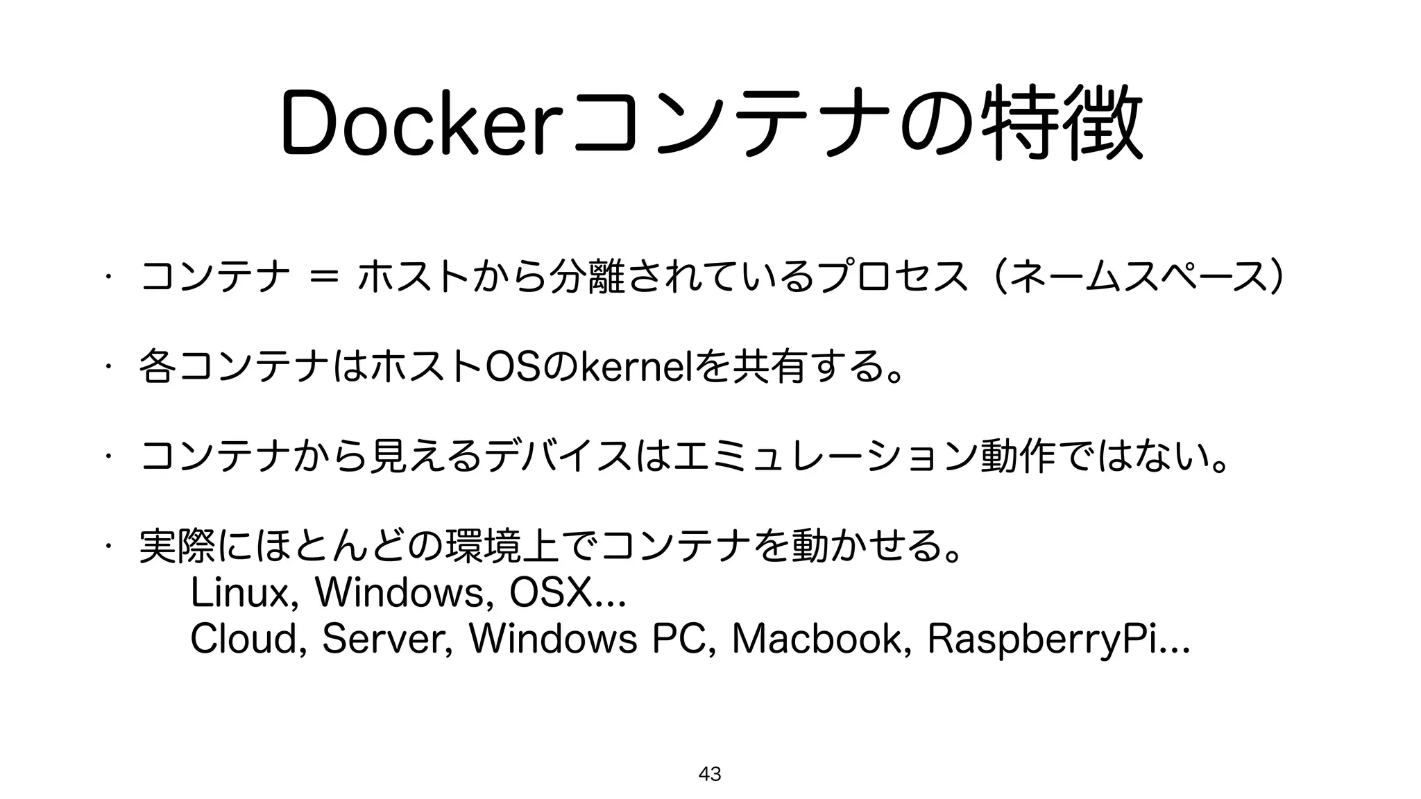 Dockerコンテナの特徴
• コンテナ ＝ ホストから分離されているプロセス（ネームスペース）
• 各コンテナはホストOSのkernelを共有する。
• コンテナから見えるデバイスはエミュレーション動作ではない。
• 実際にほとんどの環境上でコンテナを動かせる。 
Linux, Windows, OSX... 
Cloud, Server, Windows PC, Macbook, RaspberryPi...
43
 