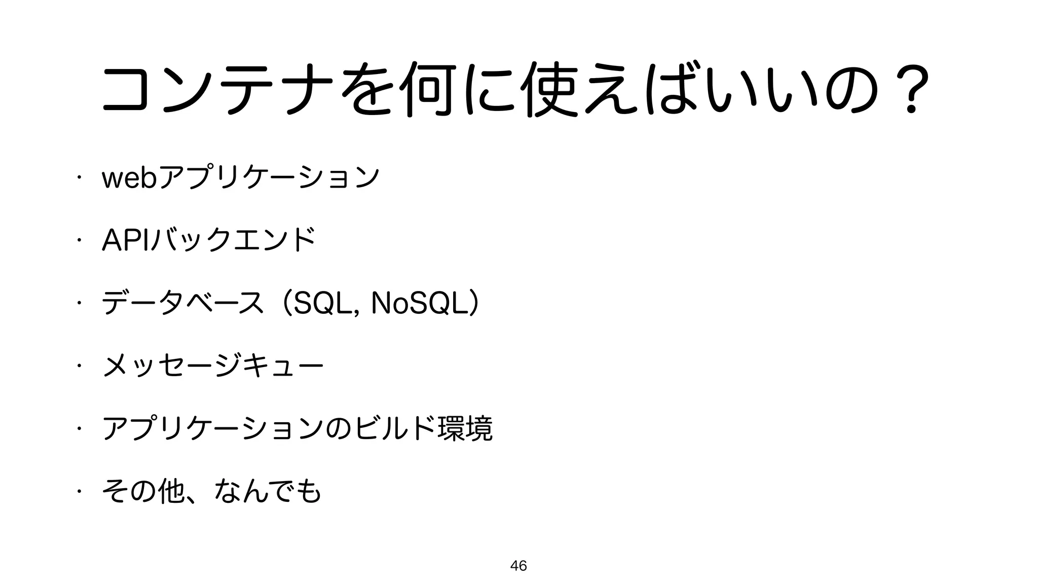 コンテナを何に使えばいいの？
• webアプリケーション
• APIバックエンド
• データベース（SQL, NoSQL）
• メッセージキュー
• アプリケーションのビルド環境
• その他、なんでも
46
 