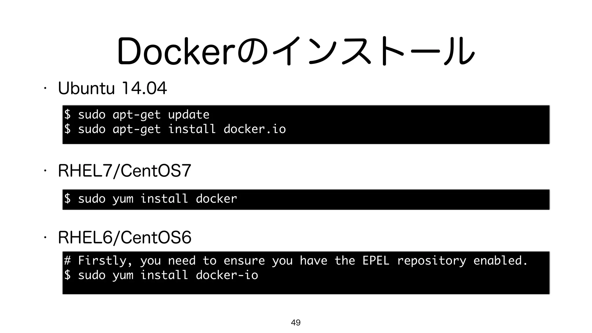 Dockerのインストール
49
$	 sudo	 apt-get	 update

$	 sudo	 apt-get	 install	 docker.io
$	 sudo	 yum	 install	 docker
#	 Firstly,	 you	 need	 to	 ensure	 you	 have	 the	 EPEL	 repository	 enabled.

$	 sudo	 yum	 install	 docker-io
• Ubuntu 14.04
• RHEL7/CentOS7
• RHEL6/CentOS6
 